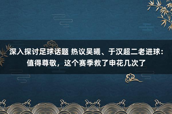 深入探讨足球话题 热议吴曦、于汉超二老进球：值得尊敬，这个赛季救了申花几次了