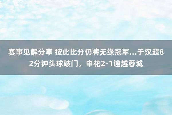 赛事见解分享 按此比分仍将无缘冠军...于汉超82分钟头球破门，申花2-1逾越蓉城