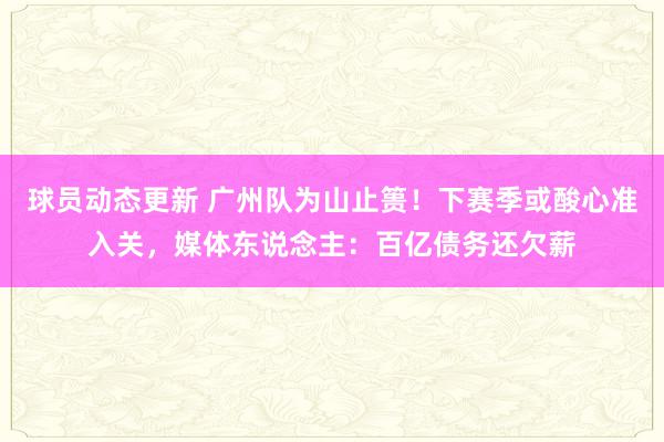 球员动态更新 广州队为山止篑！下赛季或酸心准入关，媒体东说念主：百亿债务还欠薪