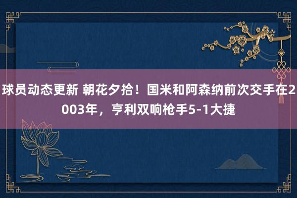 球员动态更新 朝花夕拾！国米和阿森纳前次交手在2003年，亨利双响枪手5-1大捷