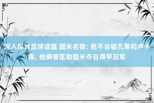 深入探讨足球话题 国米名宿: 我不会嘘孔蒂和卢卡库, 他俩曾匡助国米夺自得甲冠军