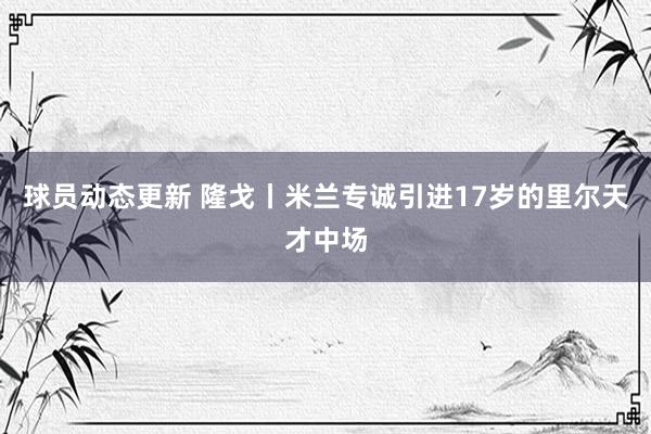 球员动态更新 隆戈丨米兰专诚引进17岁的里尔天才中场