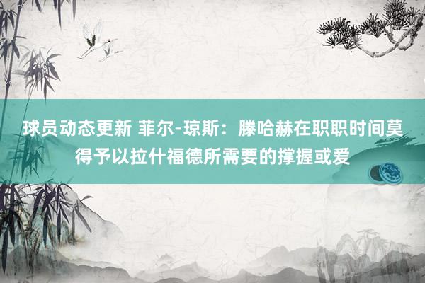 球员动态更新 菲尔-琼斯：滕哈赫在职职时间莫得予以拉什福德所需要的撑握或爱