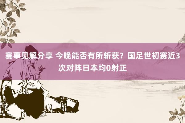 赛事见解分享 今晚能否有所斩获？国足世初赛近3次对阵日本均0射正