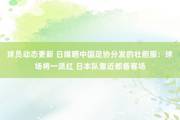 球员动态更新 日媒晒中国足协分发的壮胆服：球场将一派红 日本队靠近都备客场