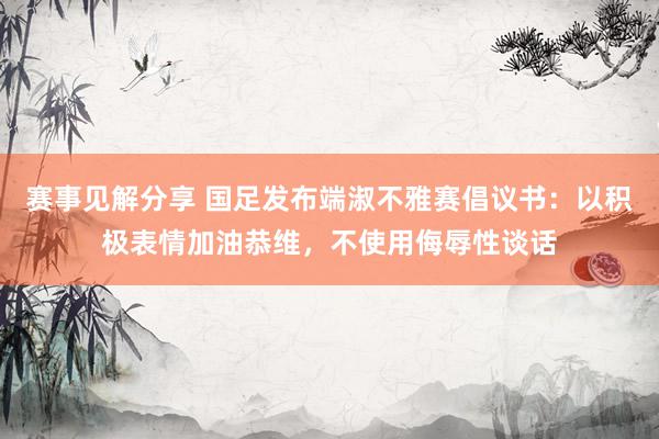 赛事见解分享 国足发布端淑不雅赛倡议书：以积极表情加油恭维，不使用侮辱性谈话