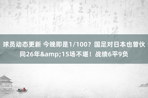 球员动态更新 今晚即是1/100？国足对日本也曾伙同26年&15场不堪！战绩6平9负