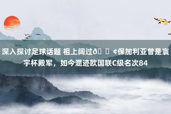 深入探讨足球话题 祖上阔过😢保加利亚曾是寰宇杯殿军，如今混迹欧国联C级名次84