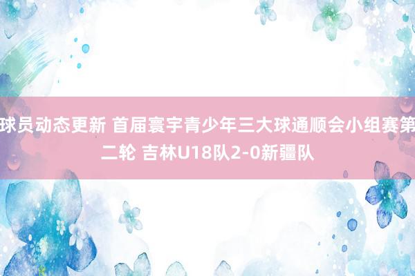 球员动态更新 首届寰宇青少年三大球通顺会小组赛第二轮 吉林U18队2-0新疆队