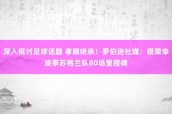 深入探讨足球话题 孝顺绝杀！罗伯逊社媒：很荣幸竣事苏格兰队80场里程碑