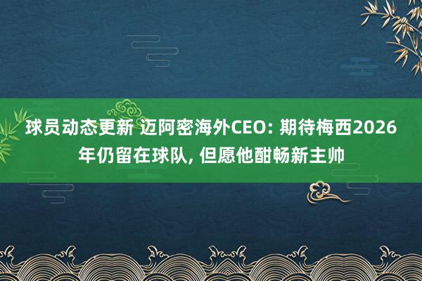 球员动态更新 迈阿密海外CEO: 期待梅西2026年仍留在球队, 但愿他酣畅新主帅