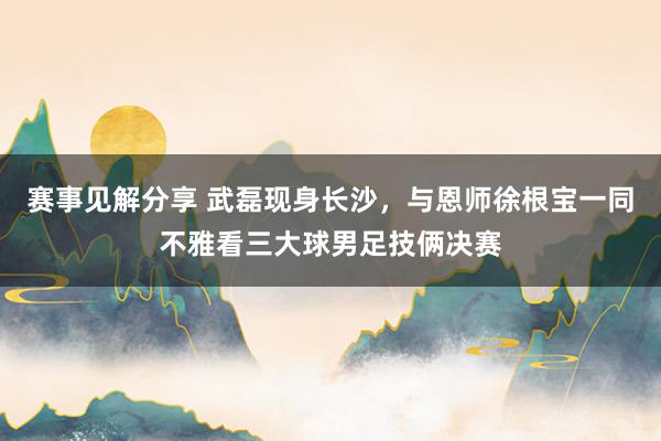 赛事见解分享 武磊现身长沙，与恩师徐根宝一同不雅看三大球男足技俩决赛