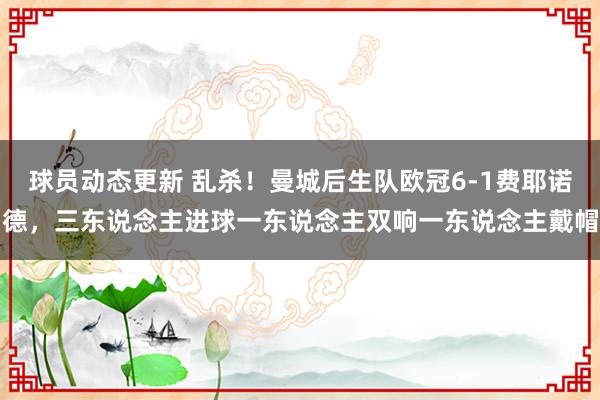 球员动态更新 乱杀！曼城后生队欧冠6-1费耶诺德，三东说念主进球一东说念主双响一东说念主戴帽