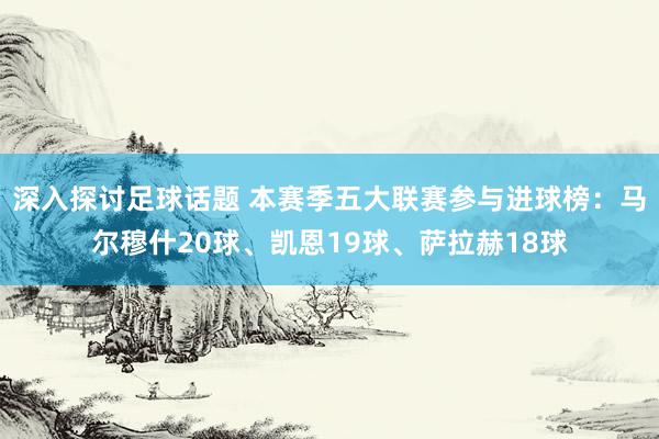 深入探讨足球话题 本赛季五大联赛参与进球榜：马尔穆什20球、凯恩19球、萨拉赫18球