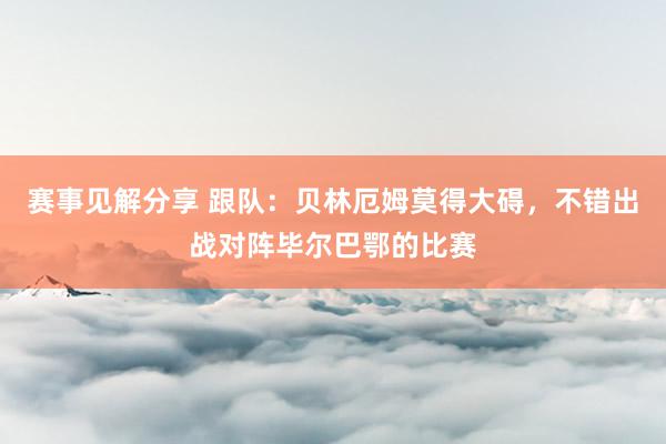 赛事见解分享 跟队：贝林厄姆莫得大碍，不错出战对阵毕尔巴鄂的比赛