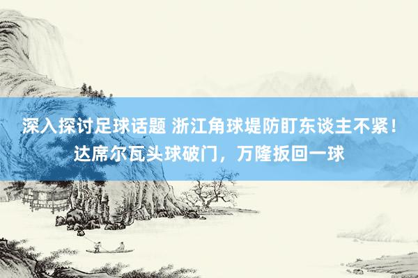 深入探讨足球话题 浙江角球堤防盯东谈主不紧！达席尔瓦头球破门，万隆扳回一球