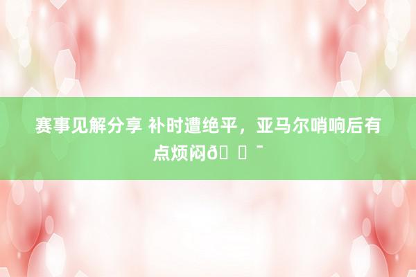 赛事见解分享 补时遭绝平，亚马尔哨响后有点烦闷😯