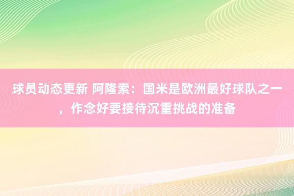 球员动态更新 阿隆索：国米是欧洲最好球队之一，作念好要接待沉重挑战的准备