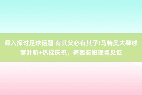 深入探讨足球话题 有其父必有其子!马特奥大肆球落叶斩+热枕庆祝，梅西安妞现场见证