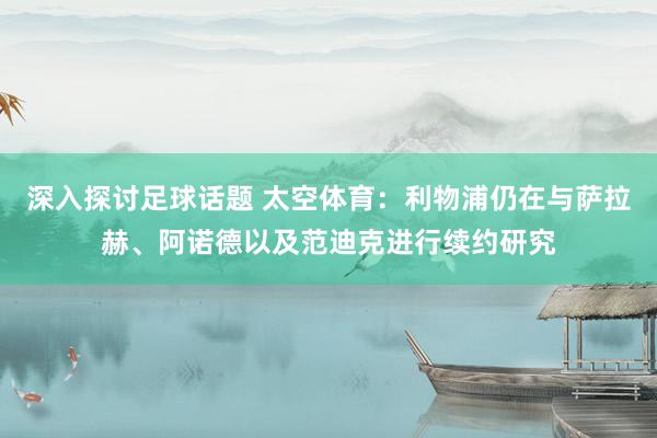 深入探讨足球话题 太空体育：利物浦仍在与萨拉赫、阿诺德以及范迪克进行续约研究