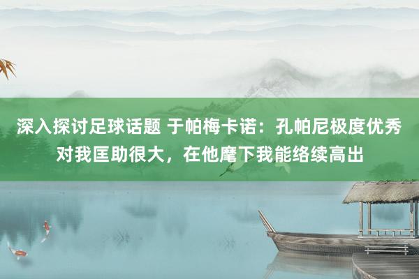 深入探讨足球话题 于帕梅卡诺：孔帕尼极度优秀对我匡助很大，在他麾下我能络续高出