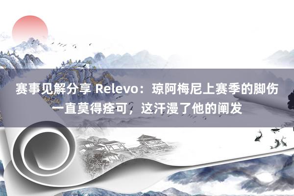 赛事见解分享 Relevo：琼阿梅尼上赛季的脚伤一直莫得痊可，这汗漫了他的阐发