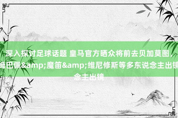 深入探讨足球话题 皇马官方晒众将前去贝加莫图，姆巴佩&魔笛&维尼修斯等多东说念主出镜