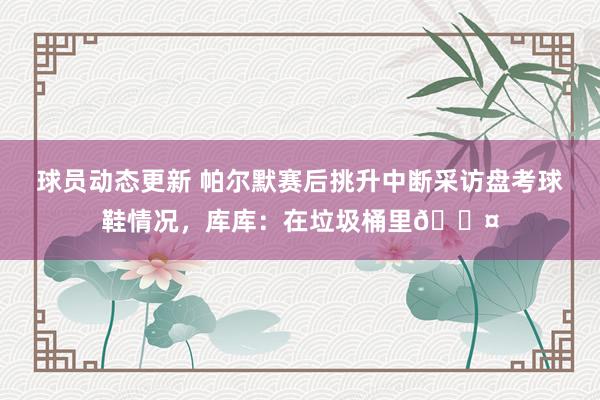 球员动态更新 帕尔默赛后挑升中断采访盘考球鞋情况，库库：在垃圾桶里😤