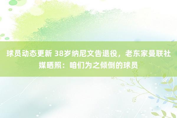 球员动态更新 38岁纳尼文告退役，老东家曼联社媒晒照：咱们为之倾倒的球员