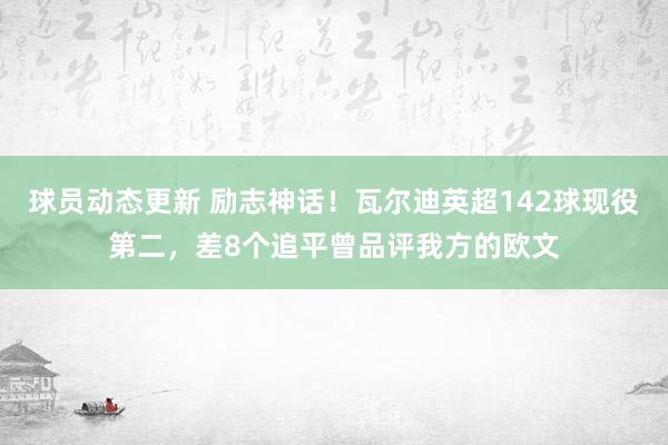 球员动态更新 励志神话！瓦尔迪英超142球现役第二，差8个追平曾品评我方的欧文