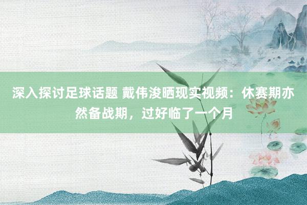 深入探讨足球话题 戴伟浚晒现实视频：休赛期亦然备战期，过好临了一个月