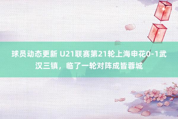 球员动态更新 U21联赛第21轮上海申花0-1武汉三镇，临了一轮对阵成皆蓉城