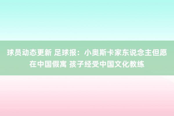 球员动态更新 足球报：小奥斯卡家东说念主但愿在中国假寓 孩子经受中国文化教练