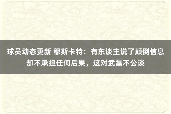 球员动态更新 穆斯卡特：有东谈主说了颠倒信息却不承担任何后果，这对武磊不公谈