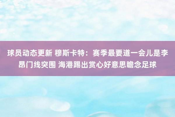 球员动态更新 穆斯卡特：赛季最要道一会儿是李昂门线突围 海港踢出赏心好意思瞻念足球