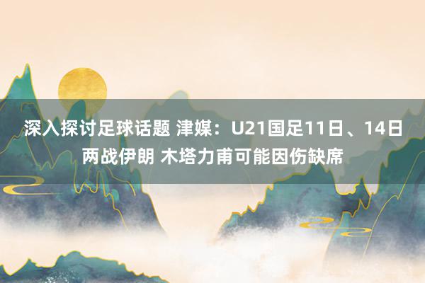 深入探讨足球话题 津媒：U21国足11日、14日两战伊朗 木塔力甫可能因伤缺席