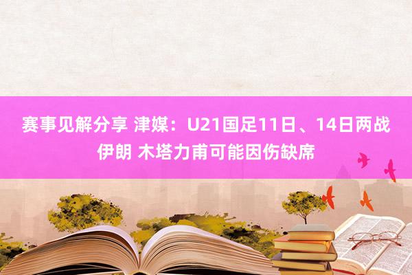 赛事见解分享 津媒：U21国足11日、14日两战伊朗 木塔力甫可能因伤缺席