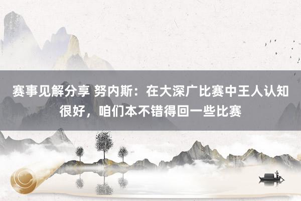 赛事见解分享 努内斯：在大深广比赛中王人认知很好，咱们本不错得回一些比赛