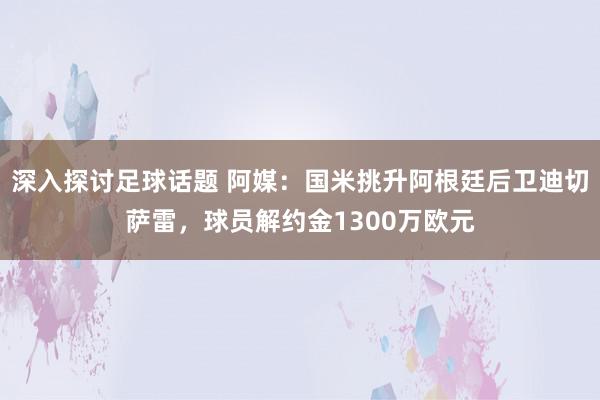 深入探讨足球话题 阿媒：国米挑升阿根廷后卫迪切萨雷，球员解约金1300万欧元