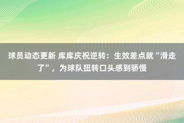 球员动态更新 库库庆祝逆转：生效差点就“滑走了”，为球队扭转口头感到骄慢