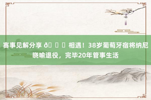 赛事见解分享 👋相遇！38岁葡萄牙宿将纳尼晓喻退役，完毕20年管事生活