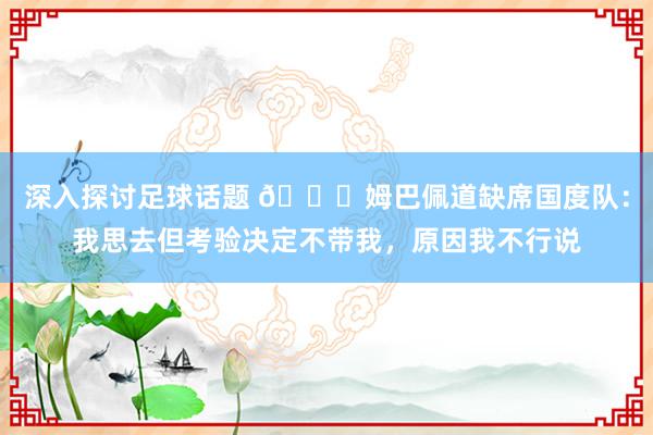 深入探讨足球话题 👀姆巴佩道缺席国度队：我思去但考验决定不带我，原因我不行说