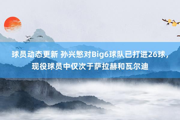 球员动态更新 孙兴慜对Big6球队已打进26球，现役球员中仅次于萨拉赫和瓦尔迪