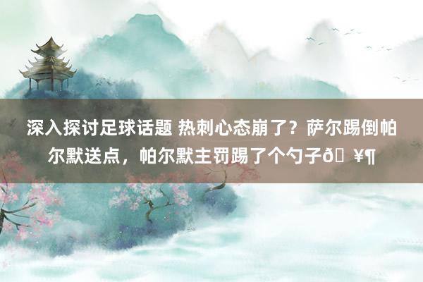 深入探讨足球话题 热刺心态崩了？萨尔踢倒帕尔默送点，帕尔默主罚踢了个勺子🥶