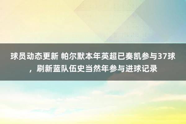 球员动态更新 帕尔默本年英超已奏凯参与37球，刷新蓝队伍史当然年参与进球记录