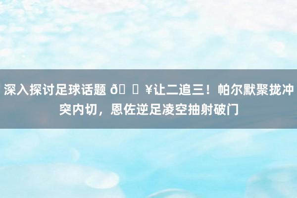 深入探讨足球话题 💥让二追三！帕尔默聚拢冲突内切，恩佐逆足凌空抽射破门