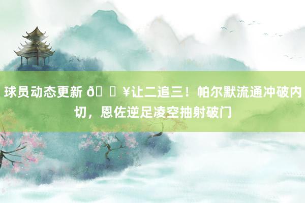 球员动态更新 💥让二追三！帕尔默流通冲破内切，恩佐逆足凌空抽射破门