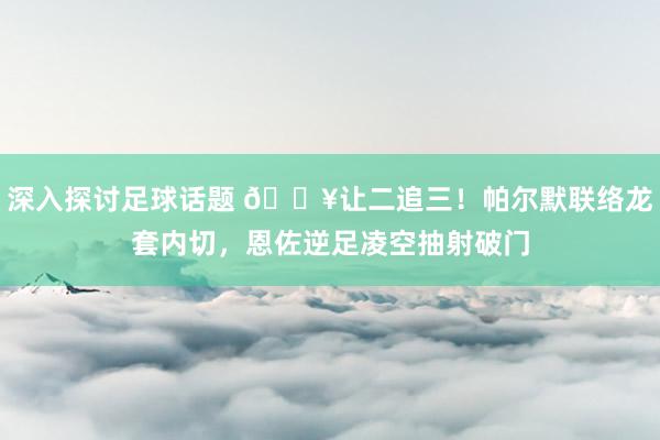 深入探讨足球话题 💥让二追三！帕尔默联络龙套内切，恩佐逆足凌空抽射破门