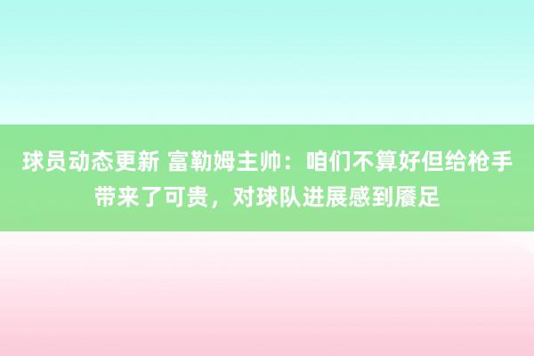 球员动态更新 富勒姆主帅：咱们不算好但给枪手带来了可贵，对球队进展感到餍足