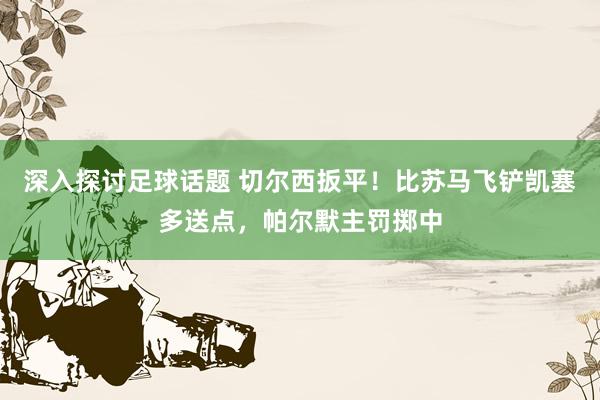 深入探讨足球话题 切尔西扳平！比苏马飞铲凯塞多送点，帕尔默主罚掷中